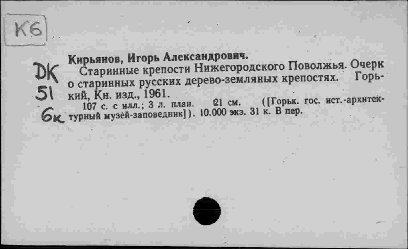 ﻿Кб ,
Киоьянов, Игорь Александрович.
Старинные крепости Нижегородского Поволжья. Очерк о старинных русских дерево-земляных крепостях. I орь-КИЮ7КсН сИи^’.;136л1план. Є1 см. ([Горьк. гос. ист.-архитек-бк. турный музей-заповедник]). 10.000 экз. 31 к. В пер.